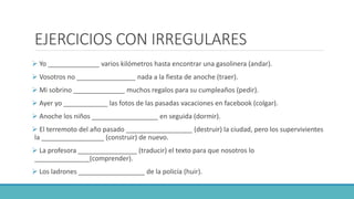 EJERCICIOS CON IRREGULARES
 Yo ______________ varios kilómetros hasta encontrar una gasolinera (andar).
 Vosotros no ________________ nada a la fiesta de anoche (traer).
 Mi sobrino ______________ muchos regalos para su cumpleaños (pedir).
 Ayer yo ____________ las fotos de las pasadas vacaciones en facebook (colgar).
 Anoche los niños __________________ en seguida (dormir).
 El terremoto del año pasado __________________ (destruir) la ciudad, pero los supervivientes
la _________________ (construir) de nuevo.
 La profesora ________________ (traducir) el texto para que nosotros lo
_______________(comprender).
 Los ladrones __________________ de la policía (huir).
 