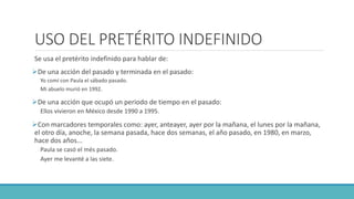 USO DEL PRETÉRITO INDEFINIDO
Se usa el pretérito indefinido para hablar de:
De una acción del pasado y terminada en el pasado:
Yo comí con Paula el sábado pasado.
Mi abuelo murió en 1992.
De una acción que ocupó un periodo de tiempo en el pasado:
Ellos vivieron en México desde 1990 a 1995.
Con marcadores temporales como: ayer, anteayer, ayer por la mañana, el lunes por la mañana,
el otro día, anoche, la semana pasada, hace dos semanas, el año pasado, en 1980, en marzo,
hace dos años...
Paula se casó el més pasado.
Ayer me levanté a las siete.
 