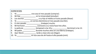 EJERCICIOS
1. Yo ______________ una casa el mes pasado (comprar).
2. Mi hija _______________ en la Universidad (estudiar)
3. Los vecinos ______________ a su hijo al médico el lunes pasado (llevar)
4. Te _____________ un correo electrónico el mes pasado (escribir).
5. El mes pasado ______________ (trabajar) mucho.
6. Mi hermano ____________ (conocer) a su novia hace tres años.
7. La película ____________ (empezar) a las 10 y ______________ (terminar) a las 12.
8. Mi padre _____________ durante muchos años en una fábrica (trabajar).
9. Ayer María ____________ tarde a clase otra vez (llegar).
10. Yo ______________ en esa casa de ahí hasta el año pasado (vivir).
 