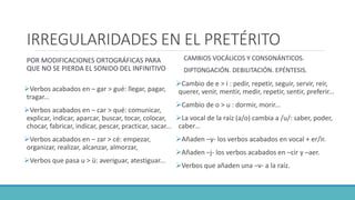 IRREGULARIDADES EN EL PRETÉRITO
POR MODIFICACIONES ORTOGRÁFICAS PARA
QUE NO SE PIERDA EL SONIDO DEL INFINITIVO
Verbos acabados en – gar > gué: llegar, pagar,
tragar...
Verbos acabados en – car > qué: comunicar,
explicar, indicar, aparcar, buscar, tocar, colocar,
chocar, fabricar, indicar, pescar, practicar, sacar...
Verbos acabados en – zar > cé: empezar,
organizar, realizar, alcanzar, almorzar,
Verbos que pasa u > ü: averiguar, atestiguar...
CAMBIOS VOCÁLICOS Y CONSONÁNTICOS.
DIPTONGACIÓN. DEBILITACIÓN. EPÉNTESIS.
Cambio de e > i : pedir, repetir, seguir, servir, reír,
querer, venir, mentir, medir, repetir, sentir, preferir...
Cambio de o > u : dormir, morir...
La vocal de la raíz (a/o) cambia a /u/: saber, poder,
caber…
Añaden –y- los verbos acabados en vocal + er/ir.
Añaden –j- los verbos acabados en –cir y –aer.
Verbos que añaden una –v- a la raíz.
 