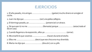 EJERCICIOS
1. El año pasado, mis amigos ................................... (gastar) mucho dinero en arreglar el
coche.
2. Juan me dijo que ............................ (ver) una pelea callejera.
3. El domingo pasado, yo .............................. (presenciar) un atraco.
4. Sé que ayer tú no me ........................... (llamaste) porque .......................... (estar) todo el
día en casa.
5. Cuando llegamos a la exposición, ellos ya ....................................... (cerrar).
6. Me enseñó lo que vosotras .......................... (hacer) durante el otoño.
7. Ellos me ................................. (decir) que ese chico era muy divertido.
8. Marta me dijo que .............................. (discutir) con su jefe.
 