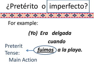 ¿Pretérito o imperfecto?

 For example:
         (Yo) Era delgada
                 cuando
Preterit
             fuimos a la playa.
Tense:
  Main Action
 