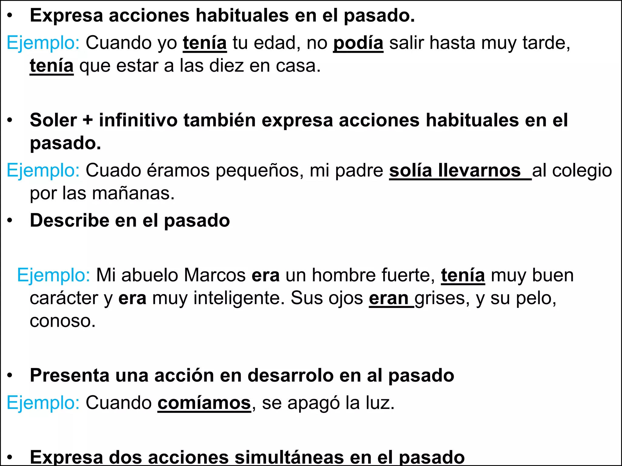 Expresa acciones habituales en el pasado.Ejemplo: Cuando yo tenía tu edad, no podía salir hasta muy tarde, teníaque estar a las diez en casa.Soler+ infinitivo también expresa acciones habituales en el pasado.Ejemplo: Cuado éramos pequeños, mi padre solía llevarnos al colegio por las mañanas.Describe en el pasadoEjemplo: Mi abuelo Marcos era un hombre fuerte, teníamuy buen carácter y era muy inteligente. Sus ojos eran grises, y su pelo, conoso.Presenta una acción en desarrolo en al pasadoEjemplo: Cuando comíamos, se apagó la luz.Expresa dos acciones simultáneas en el pasadoEjemplo: Siempre que venía a vernos, nos traíaun regalo.