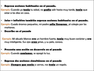 Expresa acciones habituales en el pasado.Ejemplo: Cuando yo tenía tu edad, no podía salir hasta muy tarde, teníaque estar a las diez en casa.Soler+ infinitivo también expresa acciones habituales en el pasado.Ejemplo: Cuado éramos pequeños, mi padre solía llevarnos al colegio por las mañanas.Describe en el pasado  Ejemplo: Mi abuelo Marcos era un hombre fuerte, teníamuy buen carácter y era muy inteligente. Sus ojos eran grises, y su pelo, conoso.Presenta una acción en desarrolo en al pasadoEjemplo: Cuando comíamos, se apagó la luz.Expresa dos acciones simultáneas en el pasadoEjemplo: Siempre que venía a vernos, nos traíaun regalo.