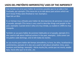 USOS DEL PRETÉRITO IMPERFECTO/ USES OF THE IMPERFECT
Este tiempo nos sirve para hablar de acciones pasadas que no se sabe si han
finalizado, por ejemplo: (This tense let us to talk about past actions which we
don't know if they were finished or not. Example:):
Pepe leía un libro

Es un tiempo muy utilizado para hablar de descripciones de personas o cosas en
el pasado, ejemplo (This tense is very used to describe things and people in the
past, example): Cuando tenía 5 años era muy tímida, La ciudad en 1999 era muy
tranquila.

También se usa para hablar de acciones habituales en el pasado, ejemplo (It is
also used to talk about habitual actions in the past, example) : Solía comer con
mis padres cada domingo, veía la tele todas las noches.

Se usa mucho para hablar del tiempo atmosférico, la hora, los años, localización o
sentimientos, ejemplo (it is also very used to talk about wheather, time, years,
locations and feelings, example) : Hacía mucho frío, sentía que me moría, estaba
lejos, hacía años que no la veía...etc.
 