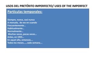 USOS DEL PRETÉRITO IMPERFECTO/ USES OF THE IMPERFECT
Partículas temporales:

Siempre, nunca, casi nunca
A menudo, de vez en cuando
Frecuentemente…
Habitualmente…
Normalmente…
 Muchas veces, pocas veces…
Antes, en 1955…
En aquel año, entonces….
Todos los meses…., cada semana….
 