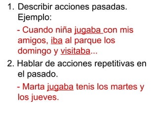 1. Describir acciones pasadas.
Ejemplo:
- Cuando niña jugaba con mis
amigos, iba al parque los
domingo y visitaba...
2. Hablar de acciones repetitivas en
el pasado.
- Marta jugaba tenis los martes y
los jueves.
 