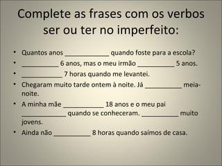 Complete as frases com os verbos
       ser ou ter no imperfeito:
• Quantos anos ____________ quando foste para a escola?
• __________ 6 anos, mas o meu irmão __________ 5 anos.
• ___________ 7 horas quando me levantei.
• Chegaram muito tarde ontem à noite. Já __________ meia-
  noite.
• A minha mãe ___________ 18 anos e o meu pai
  ____________ quando se conheceram. __________ muito
  jovens.
• Ainda não __________ 8 horas quando saímos de casa.
 