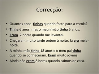 Correcção:

• Quantos anos tinhas quando foste para a escola?
• Tinha 6 anos, mas o meu irmão tinha 5 anos.
• Eram 7 horas quando me levantei.
• Chegaram muito tarde ontem à noite. Já era meia-
  noite.
• A minha mãe tinha 18 anos e o meu pai tinha
  quando se conheceram. Eram muito jovens.
• Ainda não eram 8 horas quando saímos de casa.
 