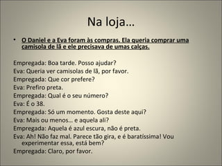 Na loja…
• O Daniel e a Eva foram às compras. Ela queria comprar uma
  camisola de lã e ele precisava de umas calças.

Empregada: Boa tarde. Posso ajudar?
Eva: Queria ver camisolas de lã, por favor.
Empregada: Que cor prefere?
Eva: Prefiro preta.
Empregada: Qual é o seu número?
Eva: É o 38.
Empregada: Só um momento. Gosta deste aqui?
Eva: Mais ou menos… e aquela ali?
Empregada: Aquela é azul escura, não é preta.
Eva: Ah! Não faz mal. Parece tão gira, e é baratíssima! Vou
   experimentar essa, está bem?
Empregada: Claro, por favor.
 