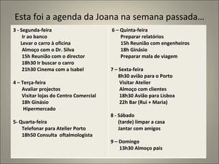 Esta foi a agenda da Joana na semana passada…
3 - Segunda-feira                       6 – Quinta-feira
     Ir ao banco                            Preparar relatórios
    Levar o carro à oficina                 15h Reunião com engenheiros
     Almoço com o Dr. Silva                 18h Ginásio
     15h Reunião com o director             Preparar mala de viagem
     18h30 Ir buscar o carro
     21h30 Cinema com a Isabel          7 – Sexta-feira
                                            8h30 avião para o Porto
4 – Terça-feira                             Visitar Atelier
    Avaliar projectos                       Almoço com clientes
    Visitar lojas do Centro Comercial       18h30 Avião para Lisboa
    18h Ginásio                             22h Bar (Rui + Maria)
     Hipermercado
                                        8 - Sábado
5- Quarta-feira                             (tarde) limpar a casa
    Telefonar para Atelier Porto            Jantar com amigos
    18h50 Consulta oftalmologista
                                        9 – Domingo
                                            13h30 Almoço pais
 