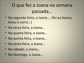 O que fez a Joana na semana
             passada…
• Na segunda-feira, a Joana…. (foi ao banco,
  levou o carro…)
• Na terça-feira, a Joana…
• Na quarta-feira, a Joana…
• Na quinta-feira, a Joana…
• Na sexta-feira, a Joana…
• No sábado, a Joana…
• No Domingo, a Joana…
 