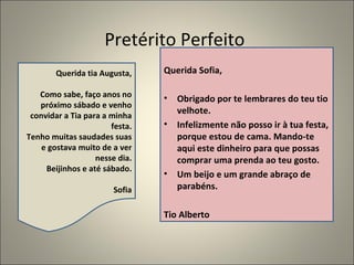 Pretérito Perfeito
        Querida tia Augusta,    Querida Sofia,

   Como sabe, faço anos no      •   Obrigado por te lembrares do teu tio
   próximo sábado e venho
 convidar a Tia para a minha
                                    velhote.
                       festa.   •   Infelizmente não posso ir à tua festa,
Tenho muitas saudades suas          porque estou de cama. Mando-te
    e gostava muito de a ver        aqui este dinheiro para que possas
                   nesse dia.       comprar uma prenda ao teu gosto.
     Beijinhos e até sábado.
                                •   Um beijo e um grande abraço de
                       Sofia        parabéns.

                                Tio Alberto
 