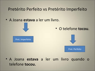 Pretérito Perfeito vs Pretérito Imperfeito

• A Joana estava a ler um livro.

                             • O telefone tocou.

     Pret. Imperfeito



                                    Pret. Perfeito



• A Joana estava a ler um livro quando o
  telefone tocou.
 