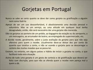 Gorjetas em Portugal
Nunca se sabe ao certo quanto se deve dar como gorjeta ou gratificação a alguém
    nem como fazê-lo.
Apesar de ser um uso desconfortável, é absolutamente uma decisão pessoal e
    voluntária. Mas se um serviço, ou uma atitude em qualquer local tenha
    desagradado, então, não será necessário dar uma gorjeta não merecida.
Dão-se gorjetas ao porteiro de um prédio, ao bagageiro da estação ou do aeroporto, a
    um mensageiro, ao arrumador do teatro, ao empregado do supermercado, etc.
A dúvida reside, geralmente, sobre a justa avaliação da gorjeta para que não seja
    ofensivo para quem a recebe. Usualmente deve-se deixar dez por cento da
    quantia que totaliza a conta, e não se usando a gorjeta para se descarregar a
    carteira das muitas moedas que se possa ter.
Existem, no entanto, em alguns países o hábito de incluir a gorjeta na conta, o que
    facilitará toda esta situação.
Acima de tudo uma gorjeta é um gesto de cortesia e de gratificação que deverá ser
    feito com discrição, para que não se ofenda quem a recebe nem pareça mal a
    quem a dá.
 