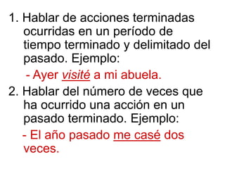 1. Hablar de acciones terminadas
ocurridas en un período de
tiempo terminado y delimitado del
pasado. Ejemplo:
- Ayer visité a mi abuela.
2. Hablar del número de veces que
ha ocurrido una acción en un
pasado terminado. Ejemplo:
- El año pasado me casé dos
veces.
 