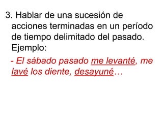 3. Hablar de una sucesión de
acciones terminadas en un período
de tiempo delimitado del pasado.
Ejemplo:
- El sábado pasado me levanté, me
lavé los diente, desayuné…
 