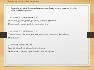 Formación de los verbos irregulares: 
• Segunda persona de cortesía (usted,ustedes) y tercera persona (él,ella, 
ellos,ellas) irregulares: 
_ Verbos en e + consonante + ir 
Pedir: pedí, pediste, pidió, pedimos, pedisteis, pidieron 
Otros: seguir, mentir, preferir, sentir, divertirse 
_ Verbos en o + consonante + ir 
Dormir: dormí, dormiste, durmió, dormimos, dormisteis, durmieron 
Otros: morir 
_ Verbos en vocal + er / ir 
Leer: leí, leíste, leyó, leímos, leísteis, leyeron 
Otros: caer, construir, creer, destruir, huir, incluir, oír 
 