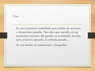 Uso: 
Se usa el pretérito indefinido para hablar de acciones 
o situaciones pasadas. Nos dice que sucedió, en un 
momento concreto del pasado ya terminado, anoche, 
ayer, el jueves (pasado), la semana pasada… 
Se usa mucho en narraciones y biografías. 
 