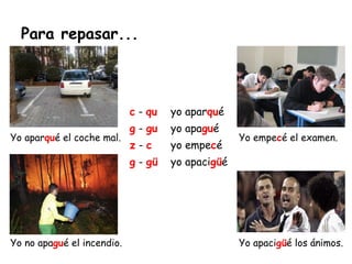 Para repasar...
Yo aparqué el coche mal.
Yo no apagué el incendio.
Yo empecé el examen.
Yo apacigüé los ánimos.
c - qu yo aparqué
g - gu yo apagué
z - c yo empecé
g - gü yo apacigüé
 