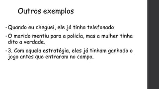Outros exemplos
• Quando eu cheguei, ele já tinha telefonado
• O marido mentiu para a policía, mas a mulher tinha
dito a verdade.
• 3. Com aquela estratégia, eles já tinham ganhado o
jogo antes que entraram no campo.
 
