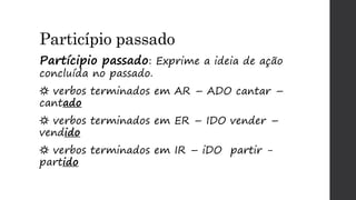 Particípio passado
Partícipio passado: Exprime a ideia de ação
concluída no passado.
☼ verbos terminados em AR – ADO cantar –
cantado
☼ verbos terminados em ER – IDO vender –
vendido
☼ verbos terminados em IR – iDO partir -
partido
 