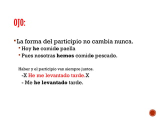 OJO:
 La forma del participio no cambia nunca.
 Hoy he comido paella
 Pues nosotras hemos comido pescado.
Haber y el participio van siempre juntos.

-X He me levantado tarde.X
- Me he levantado tarde.

 