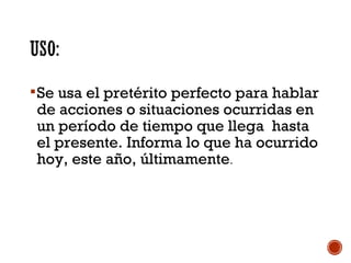  Se usa el pretérito perfecto para hablar

de acciones o situaciones ocurridas en
un período de tiempo que llega hasta
el presente. Informa lo que ha ocurrido
hoy, este año, últimamente.

 