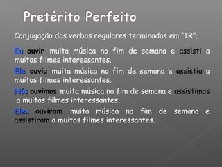 Conjugação dos verbos regulares terminados em “IR”.
EuEu ouvir muita música no fim de semana e assisti a
muitos filmes interessantes.
EleEle ouviu muita música no fim de semana e assistiu a
muitos filmes interessantes.
NósNós ouvimos muita música no fim de semana e assistimos
a muitos filmes interessantes.
ElesEles ouviram muita música no fim de semana e
assistiram a muitos filmes interessantes.
 