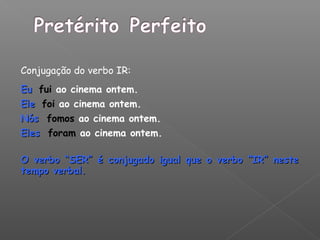 Conjugação do verbo IR:
EuEu fui ao cinema ontem.
EleEle foi ao cinema ontem.
NósNós fomos ao cinema ontem.
ElesEles foram ao cinema ontem.
O verbo “SER” é conjugado igual que o verbo “IR” nesteO verbo “SER” é conjugado igual que o verbo “IR” neste
tempo verbal.tempo verbal.
 