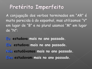 A conjugação dos verbos terminados em “AR” é
muito parecida à do espanhol, mas utilizamos “V”
em lugar de “B” e no plural usamos “M” em lugar
de “N”:
EuEu estudava mais no ano passado.
EleEle estudava mais no ano passado.
NósNós estudávamos mais no ano passado.
ElesEles estudavam mais no ano passado.
 