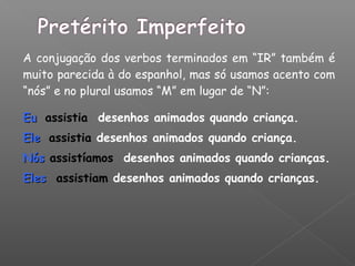 A conjugação dos verbos terminados em “IR” também é
muito parecida à do espanhol, mas só usamos acento com
“nós” e no plural usamos “M” em lugar de “N”:
EuEu assistia desenhos animados quando criança.
EleEle assistia desenhos animados quando criança.
NósNós assistíamos desenhos animados quando crianças.
ElesEles assistiam desenhos animados quando crianças.
 