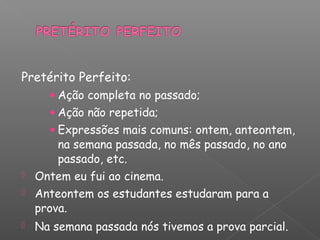 Pretérito Perfeito:
• Ação completa no passado;
• Ação não repetida;
• Expressões mais comuns: ontem, anteontem,
na semana passada, no mês passado, no ano
passado, etc.
 Ontem eu fui ao cinema.
 Anteontem os estudantes estudaram para a
prova.
 Na semana passada nós tivemos a prova parcial.
 