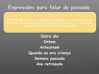 ATIVIDADE: Procure as seguintes expressões na internet e veja com
que tempo verbal elas são utilizadas (pretérito perfeito ou imperfeito)
A seguir, tente lembrar o significado delas.
Outro dia
Ontem
Anteontem
Quando eu era criança
Semana passada
Ano retrasado
 