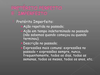  Pretérito Imperfeito:
• Ação repetida no passado;
• Ação em tempo indeterminado no passado
(não sabemos quando começou ou quando
terminou);
• Descrição no passado;
• Expressões mais comuns: expressões no
passado + expressões sempre, nunca,
frequentemente, todos os dias, todas as
semanas, todos os meses, todos os anos, etc.
 