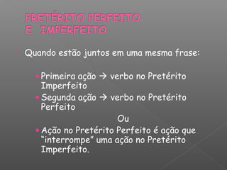  Quando estão juntos em uma mesma frase:
• Primeira ação  verbo no Pretérito
Imperfeito
• Segunda ação  verbo no Pretérito
Perfeito
Ou
• Ação no Pretérito Perfeito é ação que
“interrompe” uma ação no Pretérito
Imperfeito.
 