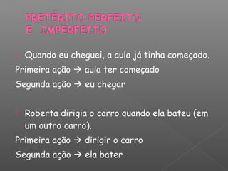  Quando eu cheguei, a aula já tinha começado.
Primeira ação  aula ter começado
Segunda ação  eu chegar
 Roberta dirigia o carro quando ela bateu (em
um outro carro).
Primeira ação  dirigir o carro
Segunda ação  ela bater
 