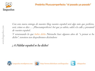 Pretérito Pluscuamperfecto: “el pasado ya pasado” 
Conestanuevaentregadenuestroblogvuestroespañolseráalgomásqueperfecto, será,cómosedice…¡Pluscuamperfecto!Asíqueyasabéis,salidalacalleypresumiddevuestroespañol. 
YversionandoloquehabíadichoNietzschehacealgunosañosde“apensarsehadicho”,nosotrosnosdespediremosdiciéndoos: 
¡AHablarespañolsehadicho! 
@linguolus 
http://www.slideshare.net/linguolus 
Linguolus.wordpress.com 
www.linguolus.com 