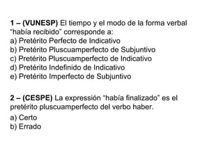 1 – (VUNESP) El tiempo y el modo de la forma verbal
“había recibido” corresponde a:
a) Pretérito Perfecto de Indicativo
b) Pretérito Pluscuamperfecto de Subjuntivo
c) Pretérito Pluscuamperfecto de Indicativo
d) Pretérito Indefinido de Indicativo
e) Pretérito Imperfecto de Subjuntivo
2 – (CESPE) La expressión “había finalizado” es el
pretérito pluscuamperfecto del verbo haber.
a) Certo
b) Errado
 
