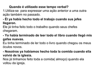 Quando é utilizado esse tempo verbal?
1.Utiliza-se para expressar uma ação anterior a uma outra
ação também no passado.
- Él ya había hecho todo el trabajo cuando sus jefes
llegaron.
Ele já tinha feito todo o trabalho quando seus chefes
chegaram.
- Yo había terminado de leer todo el libro cuando llegó mis
gafas nuevas.
Eu tinha terminado de ler todo o livro quando chegou os meus
óculos novos.
- Nosotros ya habíamos hecho toda la comida cuando ella
volvió de la iglesia.
Nos já tínhamos feito toda a comida( almoço) quando ela
voltou da igreja.
 