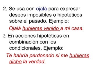 2. Se usa con ojalá para expresar
deseos imposibles o hipotéticos
sobre el pasado. Ejemplo:
Ojalá hubieras venido a mi casa.
3. En acciones hipotéticas en
combinación con los
condicionales. Ejemplo:
Te habría perdonado si me hubieras
dicho la verdad.
 