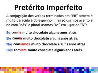 Pretérito ImperfeitoA conjugação dos verbos terminados em “ER” tamém é muito parecida à do espanhol, mas só usamos acento e no com “nós” e plural usamos “M” em lugar de “N”:Eu comia muito chocolate alguns anos atrás.Ele comia muito chocolate alguns anos atrás.Nós comíamos  muito chocolate alguns anos atrás.Eles  comiam muito chocolate alguns anos atrás.comiacomiacomíamoscomiam