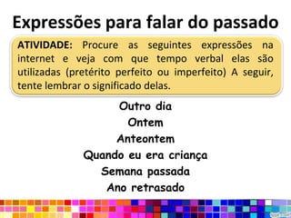Expressões para falar do passadoATIVIDADE: Procure as seguintes expressões na internet e veja com que tempo verbal elas são utilizadas (pretérito perfeito ou imperfeito) A seguir, tente lembrar o significado delas.Outro diaOntemAnteontemQuando eu era criançaSemana passadaAno retrasado
