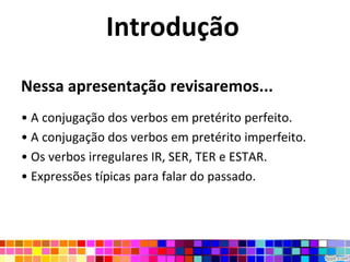 IntroduçãoNessa apresentação revisaremos...A conjugação dos verbos em pretérito perfeito.A conjugação dos verbos em pretérito imperfeito.Os verbos irregulares IR, SER, TER e ESTAR.Expressões típicas para falar do passado.