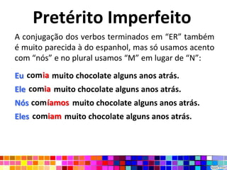 Pretérito Imperfeito
A conjugação dos verbos terminados em “ER” também
é muito parecida à do espanhol, mas só usamos acento
com “nós” e no plural usamos “M” em lugar de “N”:

Eu comia muito chocolate alguns anos atrás.
   comia
Ele comia muito chocolate alguns anos atrás.
    comia
Nós comíamos muito chocolate alguns anos atrás.
Eles comiam muito chocolate alguns anos atrás.
     comiam
 