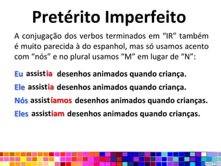 Pretérito Imperfeito
A conjugação dos verbos terminados em “IR” também
é muito parecida à do espanhol, mas só usamos acento
com “nós” e no plural usamos “M” em lugar de “N”:

Eu assistia desenhos animados quando criança.
   assistia
Ele assistia desenhos animados quando criança.
    assistia
    assistíamos
Nós assistíamos desenhos animados quando crianças.
Eles assistiam desenhos animados quando crianças.
 