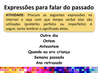 Expressões para falar do passado
ATIVIDADE: Procure as seguintes expressões na
internet e veja com que tempo verbal elas são
utilizadas (pretérito perfeito ou imperfeito) A
seguir, tente lembrar o significado delas.
                 Outro dia
                   Ontem
                 Anteontem
            Quando eu era criança
              Semana passada
               Ano retrasado
 