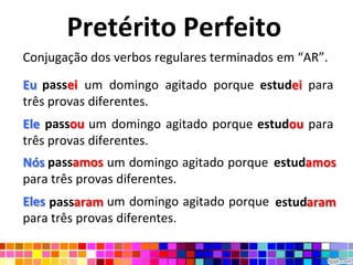 Pretérito Perfeito
Conjugação dos verbos regulares terminados em “AR”.

Eu passei um domingo agitado porque estudei para
três provas diferentes.
Ele passou um domingo agitado porque estudou para
três provas diferentes.
Nós passamos um domingo agitado porque estudamos
                                       estudamos
para três provas diferentes.
Eles passaram um domingo agitado porque estudaram
                                        estudaram
para três provas diferentes.
 