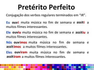 Pretérito Perfeito
Conjugação dos verbos regulares terminados em “IR”.
                                         assiti
Eu ouvir muita música no fim de semana e assisti a
   ouvi
muitos filmes interessantes.
    ouviu                                 assitiu
Eleoouviu muita música no fim de semana e assistiu a
muitos filmes interessantes.
Nós ouvimos muita música no fim de semana e
      ouvimo
assitimos
assistimos a muitos filmes interessantes.
Eles ouviram muita música no fim de semana e
assitiram
assistiram a muitos filmes interessantes.
 