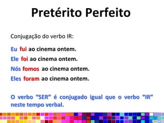 Pretérito Perfeito
Conjugação do verbo IR:

Eu fui ao cinema ontem.
Ele foi ao cinema ontem.
Nós fomos ao cinema ontem.
     fomos
Eles foram ao cinema ontem.

O verbo “SER” é conjugado igual que o verbo “IR”
neste tempo verbal.
 